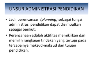 UNSUR ADMINISTRASI PENDIDIKAN
• Jadi, perencanaan (planning) sebagai fungsi
administrasi pendidikan dapat disimpulkan
sebagai berikut:
• Perencanaan adalah aktifitas memikirkan dan
memilih rangkaian tindakan yang tertuju pada
tercapainya maksud-maksud dan tujuan
pendidikan.
 