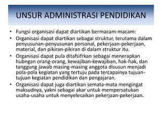 UNSUR ADMINISTRASI PENDIDIKAN
• Fungsi organisasi dapat diartikan bermacam-macam:
• Organisasi dapat diartikan sebagai struktur, terutama dalam
penyusunan-penyusunan personal, pekerjaan-pekerjaan,
material, dan pikiran-pikiran di dalam struktur itu.
• Organisasi dapat pula ditafsifrkan sebagai menerapkan
hubngan orang-orang, kewajiban-kewajiban, hak-hak, dan
tanggung jawab masing-masing anggota disusun menjadi
pola-pola kegiatan yang tertuju pada tercapainya tujuan-
tujuan kegiatan pendidikan dan pengajaran.
• Organisasi dapat juga diartikan semata-mata mengingat
maksudnya, yakni sebagai akar untuk mempersatukan
usaha-usaha untuk menyelesaikan pekerjaan-pekerjaan.
 