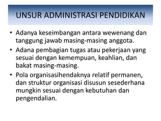 UNSUR ADMINISTRASI PENDIDIKAN
• Adanya keseimbangan antara wewenang dan
tanggung jawab masing-masing anggota.
• Adana pembagian tugas atau pekerjaan yang
sesuai dengan kemempuan, keahlian, dan
bakat masing-masing.
• Pola organisasihendaknya relatif permanen,
dan struktur organisasi disusun sesederhana
mungkin sesuai dengan kebutuhan dan
pengendalian.
 