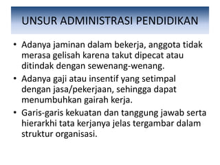 UNSUR ADMINISTRASI PENDIDIKAN
• Adanya jaminan dalam bekerja, anggota tidak
merasa gelisah karena takut dipecat atau
ditindak dengan sewenang-wenang.
• Adanya gaji atau insentif yang setimpal
dengan jasa/pekerjaan, sehingga dapat
menumbuhkan gairah kerja.
• Garis-garis kekuatan dan tanggung jawab serta
hierarkhi tata kerjanya jelas tergambar dalam
struktur organisasi.
 