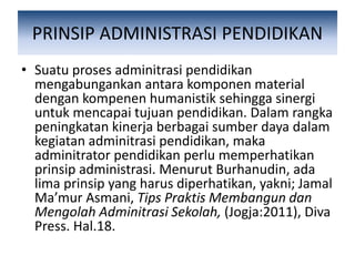 PRINSIP ADMINISTRASI PENDIDIKAN
• Suatu proses adminitrasi pendidikan
mengabungankan antara komponen material
dengan kompenen humanistik sehingga sinergi
untuk mencapai tujuan pendidikan. Dalam rangka
peningkatan kinerja berbagai sumber daya dalam
kegiatan adminitrasi pendidikan, maka
adminitrator pendidikan perlu memperhatikan
prinsip administrasi. Menurut Burhanudin, ada
lima prinsip yang harus diperhatikan, yakni; Jamal
Ma’mur Asmani, Tips Praktis Membangun dan
Mengolah Adminitrasi Sekolah, (Jogja:2011), Diva
Press. Hal.18.
 