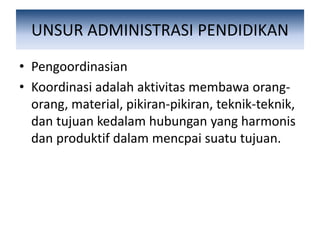 UNSUR ADMINISTRASI PENDIDIKAN
• Pengoordinasian
• Koordinasi adalah aktivitas membawa orang-
orang, material, pikiran-pikiran, teknik-teknik,
dan tujuan kedalam hubungan yang harmonis
dan produktif dalam mencpai suatu tujuan.
 