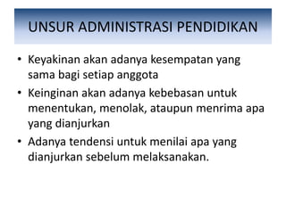 UNSUR ADMINISTRASI PENDIDIKAN
• Keyakinan akan adanya kesempatan yang
sama bagi setiap anggota
• Keinginan akan adanya kebebasan untuk
menentukan, menolak, ataupun menrima apa
yang dianjurkan
• Adanya tendensi untuk menilai apa yang
dianjurkan sebelum melaksanakan.
 