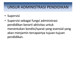 UNSUR ADMINISTRASI PENDIDIKAN
• Supervisi
• Supervisi sebagai fungsi administrasi
pendidikan berarti aktivitas untuk
menentukan kondisi/syarat yang esensial yang
akan menjamin tercapainya tujuan-tujuan
pendidikan.
 