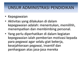 UNSUR ADMINISTRASI PENDIDIKAN
• Kepegawaian
• Aktivitas yang dilakukan di dalam
kepegawaian adalah: menentukan, memilihh,
menempatkan dan membimbing personal.
• Yang perlu diperhatikan di dalam kegiatan
kepegawaian ialah pemberian motivasi kepada
para pegawai agar selalu giat bekerja,
kesejahteraan pegawai, insentif dan
penhargaan atas jasa-jasa mereka
 