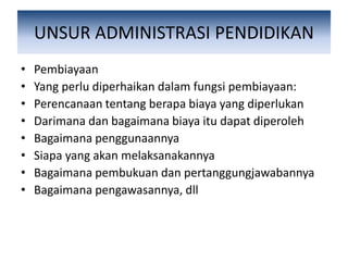 UNSUR ADMINISTRASI PENDIDIKAN
• Pembiayaan
• Yang perlu diperhaikan dalam fungsi pembiayaan:
• Perencanaan tentang berapa biaya yang diperlukan
• Darimana dan bagaimana biaya itu dapat diperoleh
• Bagaimana penggunaannya
• Siapa yang akan melaksanakannya
• Bagaimana pembukuan dan pertanggungjawabannya
• Bagaimana pengawasannya, dll
 