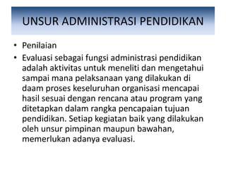 UNSUR ADMINISTRASI PENDIDIKAN
• Penilaian
• Evaluasi sebagai fungsi administrasi pendidikan
adalah aktivitas untuk meneliti dan mengetahui
sampai mana pelaksanaan yang dilakukan di
daam proses keseluruhan organisasi mencapai
hasil sesuai dengan rencana atau program yang
ditetapkan dalam rangka pencapaian tujuan
pendidikan. Setiap kegiatan baik yang dilakukan
oleh unsur pimpinan maupun bawahan,
memerlukan adanya evaluasi.
 