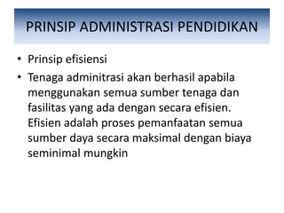 PRINSIP ADMINISTRASI PENDIDIKAN
• Prinsip efisiensi
• Tenaga adminitrasi akan berhasil apabila
menggunakan semua sumber tenaga dan
fasilitas yang ada dengan secara efisien.
Efisien adalah proses pemanfaatan semua
sumber daya secara maksimal dengan biaya
seminimal mungkin
 
