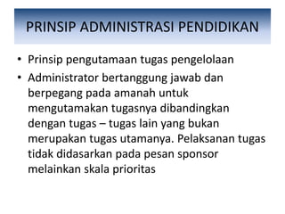 PRINSIP ADMINISTRASI PENDIDIKAN
• Prinsip pengutamaan tugas pengelolaan
• Administrator bertanggung jawab dan
berpegang pada amanah untuk
mengutamakan tugasnya dibandingkan
dengan tugas – tugas lain yang bukan
merupakan tugas utamanya. Pelaksanan tugas
tidak didasarkan pada pesan sponsor
melainkan skala prioritas
 