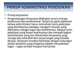 PRINSIP ADMINISTRASI PENDIDIKAN
• Prinsip kerjasama
• Pengembangan kerjasama dilakukan secara sinergis
profesional dan proforsional. Terkait itu perlu dipahami
bahwa adminitrator harus memahami jenis pekerjaan
yang diembannya sekaligus mengerti sesuatu yang
dikerjakan sebagai tugas dan keahliannya. Adapun jenis
pekerjaan yang bukan keahliannya dan menjadi bagian
administrator yang lain dibutuhkan kerjasama yang
sinergis dan interaktif dan sesuai target yang hendak
dicapai. Kerjasam tersebut berkaitan dengan hubungan
atasan bawahan yang fungsinya adalah menjalankan
tugas – tugas vertikal maupun horizontal.
 