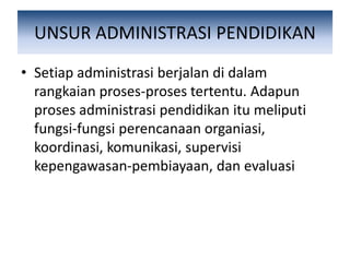 UNSUR ADMINISTRASI PENDIDIKAN
• Setiap administrasi berjalan di dalam
rangkaian proses-proses tertentu. Adapun
proses administrasi pendidikan itu meliputi
fungsi-fungsi perencanaan organiasi,
koordinasi, komunikasi, supervisi
kepengawasan-pembiayaan, dan evaluasi
 