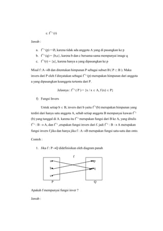 c. f¯¹ (r)
Jawab :
a. f¯¹ (p) = Ø, karena tidak ada anggota A yang di pasangkan ke p
b. f¯¹ (q) = {b,c}, karena b dan c bersama-sama mempunyai image q
c. f¯¹(r) = {a}, karena hanya a yang dipasangkan ke p
Misal f :A B dan ditentukan himpunan P sebagai subset B ( P B ). Maka
invers dari P oleh f dinyatakan sebagai f¯¹ (p) merupakan himpunan dari anggota
a yang dipasangkan keanggota tertentu dari P.
Jelasnya : f¯¹ ( P ) = {x / x A, f (x) P}
f) Fungsi Invers
Untuk setiap b B, invers dari b yaitu f¯¹(b) merupakan himpunan yang
terdiri dari hanya satu anggota A, sebab setiap anggota B mempunyai kawan f¯¹
(b) yang tunggal di A. karena itu f¯¹ merupakan fungsi dari B ke A, yang ditulis
f¯¹ : B A, dan f¯¹ ,erupakan fungsi invers dari f. jadi f¯¹ : B A merupakan
fungsi invers f jika dan hanya jika f : A B merupakan fungsi satu-satu dan onto.
Contoh :
1. Jika f : P Q didefinisikan oleh diagram panah
f
P Q
Apakah f mempunyai fungsi inver ?
Jawab :
a
b
c
p
q
 