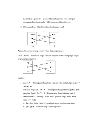 Karena f(a) = q dan f(c) – q maka f bukan fungsi satu-satu, walaupun
merupakan fungsi onto maka f tidak mempunyai fungsi invers.
2. Ditentukan f : A B didefinisikan oleh diagram panah :
f
A B
Apakah f mempunyai fungsi invers ? buat diagram panahnya.
Jawab : karena f merupakan fungsi satu-satu dan onto maka f mempunyai fungsi
invers, yang diagramnya :
Catatan :
1. Jika f : A B merupakan fungsi satu-satu dan onto, maka fungsi invers f¯¹
: B A ada
Perkalian fungsi ( f¯¹ o f) : A A merupakan fungsi identitas pada A pada
perkalian fungsi ( f o f¯¹) : B B merupakan fungsi identitas pada B
2. Ditentukan f : A B dan g : b A. maka g adalah fungsi invers dari f,
yaitu g = f¯¹ jika
a. Perkalian fungsi (gof) : A A adalah fungsi identitas pada A dan
b. ( f o g ) : B B adalah fungsi identitas pada B.
a
b
c
p
q
r
p
q
r
a
b
c
 
