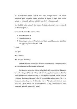 Jika R adalah relasi antara A dan B maka suatu pasangan terurut ( a,b) adalah
anggota R yang kemudian disebut a berelasi R dengan B, yang dapat ditulis
sebagai : a R b atau R (a,b) atau (a,b) R atau R : A→B atau cukup R
Jika R adalah relasi antara A dan A yaitu R adalah subset dari A x A , maka R
disebut relasi pada A.
Suatu relasi R terdiri dari 3 unsur yaitu :
1. Suatu himpunan A
2. Suatu himpunan B
3. Suatu fungsi proposisi P(x,y) dimana P(a,b) adalah benar atau salah bagi
setiap pasang terurut (a,b) dari A x B
Contoh :
A = {pria}
B = { Wanita}
Dan P( x,y) = “x suami y”
Maka P (Yohanes,Theresia) = “Yohanes suami Theresia” mempunyai nilai
kebenaran berdasarkan kenyataannya (realitas).
Berdasarkan pengertian di atas, maka jika P (a,b) bernilai benar,dikatakan
“a berelasi dengan b” dan di tulis a R b. Sebaliknya jika P (a,b) tidak bernilai
benar (bernilai salah) maka dikatakan “a tidak berelasi dengan b” dan di tulis a R
b. Dengan demikian maka suatu relasi R membutuhkan adanya suatu P ( x,y ),
himpunan A dan himpunan B. Dikatakan bahwa P ( x,y) mendefinisikan suatu
relasi dari A ke B. Jika A = B dikatakan bhahwa P ( x,y ) mendefinisikan suatu
relasi pada A atau R adalah relasi pada A.
 