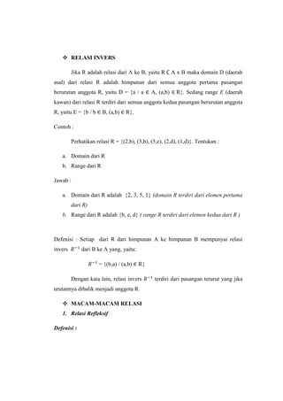  RELASI INVERS
Jika R adalah relasi dari A ke B, yaitu R A x B maka domain D (daerah
asal) dari relasi R adalah himpunan dari semua anggota pertama pasangan
berurutan anggota R, yaitu D = {a / a A, (a,b) R}. Sedang range E (daerah
kawan) dari relasi R terdiri dari semua anggota kedua pasangan berurutan anggota
R, yaitu E = {b / b B, (a,b) R}.
Contoh :
Perhatikan relasi R = {(2,b), (3,b), (5,e), (2,d), (1,d)}. Tentukan :
a. Domain dari R
b. Range dari R
Jawab :
a. Domain dari R adalah {2, 3, 5, 1} (domain R terdiri dari elemen pertama
dari R)
b. Range dari R adalah {b, e, d} ( range R terdiri dari elemen kedua dari R )
Defenisi : Setiap dari R dari himpunan A ke himpunan B mempunyai relasi
invers dari B ke A yang, yaitu:
= {(b,a) / (a,b) R}
Dengan kata lain, relasi invers terdiri dari pasangan terurut yang jika
urutannya dibalik menjadi anggota R.
 MACAM-MACAM RELASI
1. Relasi Refleksif
Defenisi :
 