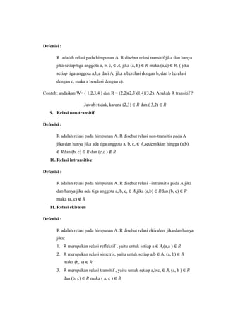 Defenisi :
R adalah relasi pada himpunan A. R disebut relasi transitif jika dan hanya
jika setiap tiga anggota a, b, c, , jika (a, b) maka (a,c) . ( jika
setiap tiga anggota a,b,c dari A, jika a berelasi dengan b, dan b berelasi
dengan c, maka a berelasi dengan c).
Contoh: andaikan W= ( 1,2,3,4 ) dan R = (2,2)(2,3)(1,4)(3,2). Apakah R transitif ?
Jawab: tidak, karena (2,3) dan ( 3,2)
9. Relasi non-transitif
Defenisi :
R adalah relasi pada himpunan A. R disebut relasi non-transitis pada A
jika dan hanya jika ada tiga anggota a, b, c, ,sedemikian hingga (a,b)
dan (b, c) dan (c,c )
10. Relasi intransitive
Defenisi :
R adalah relasi pada himpunan A. R disebut relasi –intransitis pada A jika
dan hanya jika ada tiga anggota a, b, c, ,jika (a,b) dan (b, c)
maka (a, c)
11. Relasi ekivalen
Defenisi :
R adalah relasi pada himpunan A. R disebut relasi ekivalen jika dan hanya
jika:
1. R merupakan relasi refleksif , yaitu untuk setiap a (a,a )
2. R merupakan relasi simetris, yaitu untuk setiap a,b A, (a, b)
maka (b, a)
3. R merupakan relasi transitif , yaitu untuk setiap a,b,c, (a, b )
dan (b, c) maka ( a, c )
 