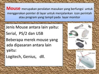 Mouse merupakan peralatan masukan yang berfungsi untuk
menggerakan pointer di layar untuk menjalankan icon perintah
       atau program yang tampil pada layar monitor


Jenis Mouse antara lain yaitu:
Serial, PS/2 dan USB
Beberapa merek mouse yang
ada dipasaran antara lain
yaitu:
Logitech, Genius, dll.
 