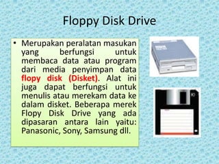 Floppy Disk Drive
• Merupakan peralatan masukan
  yang      berfungsi    untuk
  membaca data atau program
  dari media penyimpan data
  flopy disk (Disket). Alat ini
  juga dapat berfungsi untuk
  menulis atau merekam data ke
  dalam disket. Beberapa merek
  Flopy Disk Drive yang ada
  dipasaran antara lain yaitu:
  Panasonic, Sony, Samsung dll.
 