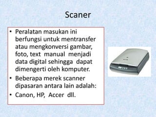 Scaner
• Peralatan masukan ini
  berfungsi untuk mentransfer
  atau mengkonversi gambar,
  foto, text manual menjadi
  data digital sehingga dapat
  dimengerti oleh komputer.
• Beberapa merek scanner
  dipasaran antara lain adalah:
• Canon, HP, Accer dll.
 