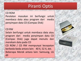 Piranti Optis
CD ROM
Peralatan masukan ini berfungsi untuk
membaca data atau program dari media
penyimpan data CD (Compac Disk)

CD RW
Selain berfungsi untuk membaca data atau
program dari media penyimpan data CD
(Compac Disk) juga dapat menulis dan
merekam data pada CD
CD ROM / CD RW mempunyai kecepatan
berbeda-beda antara lain: 40 X, 52 X, dst.
Beberapa Merek antara lain: Samsung, LG
dll
 
