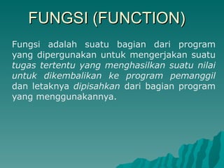 FUNGSI (FUNCTION) Fungsi adalah suatu bagian dari program yang dipergunakan untuk mengerjakan suatu  tugas tertentu yang menghasilkan suatu nilai untuk dikembalikan ke program pemanggil  dan letaknya  dipisahkan  dari bagian program yang menggunakannya.  