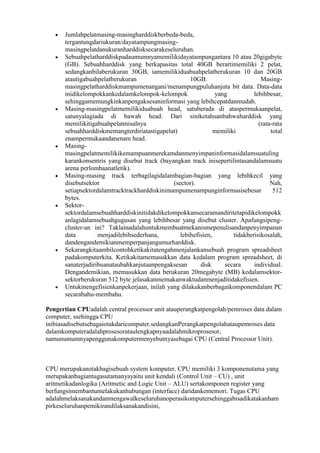Jumlahpelatmasing-masingharddiskberbeda-beda,
      tergantungdariukuran/dayatampungmasing-
      masingpelatdanukuranharddisksecarakeseluruhan.
      Sebuahpelatharddiskpadaumumnyamemilikidayatampungantara 10 atau 20gigabyte
      (GB). Sebuahharddisk yang berkapasitas total 40GB berartimemiliki 2 pelat,
      sedangkanbilaberukuran 30GB, iamemilikiduabuahpelatberukuran 10 dan 20GB
      atautigabuahpelatberukuran                     10GB.                       Masing-
      masingpelatharddiskmampumenangani/menampungpuluhanjuta bit data. Data-data
      inidikelompokkankedalamkelompok-kelompok                 yang           lebihbesar,
      sehinggamemungkinkanpengaksesaninformasi yang lebihcepatdanmudah.
      Masing-masingpelatmemilikiduabuah head, satuberada di ataspermukaanpelat,
      satunyalagiada di bawah head. Dari siniketahuanbahwaharddisk yang
      memilikitigabuahpelatmisalnya                                             (rata-rata
      sebuahharddiskmemangterdiriatastigapelat)                memiliki              total
      enampermukaandanenam head.
      Masing-
      masingpelatmemilikikemampuanmerekamdanmenyimpaninformasidalamsuatuling
      karankonsentris yang disebut track (bayangkan track inisepertilintasandalamsuatu
      arena perlombaanatletik).
      Masing-masing track terbagilagidalambagian-bagian yang lebihkecil yang
      disebutsektor                           (sector).                              Nah,
      setiapsektordalamtracktrackharddiskinimampumenampunginformasisebesar            512
      bytes.
      Sektor-
      sektordalamsebuahharddiskinitidakdikelompokkansecaramandiritetapidikelompokk
      anlagidalamsebuahgugusan yang lebihbesar yang disebut cluster. Apafungsipeng-
      cluster-an ini? Taklainadalahuntukmembuatmekanismepenulisandanpenyimpanan
      data         menjadilebihsederhana,        lebihefisien,        tidakberisikosalah,
      dandengandemikianmemperpanjangumurharddisk.
      Sekarangkitaambilcontohketikakitatengahmenjalankansebuah program spreadsheet
      padakomputerkita. Ketikakitamemasukkan data kedalam program spreadsheet, di
      sanaterjadiribuanataubahkanjutaanpengaksesan       disk     secara      individual.
      Dengandemikian, memasukkan data berukuran 20megabyte (MB) kedalamsektor-
      sektorberukuran 512 byte jelasakanmemakanwaktudanmenjaditidakefisien.
      Untukmengefisienkanpekerjaan, inilah yang dilakukanberbagaikomponendalam PC
      secarabahu-membahu.

Pengertian CPUadalah central processor unit atauperangkatpengolah/pemroses data dalam
computer, ssehingga CPU
inibiasadisebutsebagaiotakdaricomputer.sedangkanPerangkatpengolahataupemroses data
dalamkomputeradalahprosesorataulengkapnyaadalahmikroprosesor,
namunumumnyapenggunakomputermenyebutnyasebagai CPU (Central Processor Unit).



CPU merupakanotakbagisebuah system komputer. CPU memiliki 3 komponenutama yang
merupakanbagiantugasutamanyayaitu unit kendali (Control Unit – CU) , unit
aritmetikadanlogika (Aritmetic and Logic Unit – ALU) sertakomponen register yang
berfungsimembantumelakukanhubungan (interface) daridankememori. Tugas CPU
adalahmelaksanakandanmengawalkeseluruhanoperasikomputersehinggabisadikatakanham
pirkeseluruhanpemikirandilaksanakandisini,
 