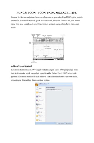 FUNGSI ICON - ICON PADA MS.EXCEL 2007
Gambar berikut menunjukkan komponen-komponen terpenting Excel 2007, yaitu jendela
workbook, ikon menu kontrol, quick access toolbar, baris tab, formula bar, size button,
name box, area spreadsheet, scroll bar, tombol navigasi, nama sheet, baris status, dan
zoom.
a. Ikon Menu Kontrol
Ikon menu kontrol Excel 2007 sangat berbeda dengan Excel 2003 yang hanya berisi
instruksi-instruksi untuk mengubah posisi jendela. Dalam Excel 2007, isi perintah-
perintah ikon menu kontrol ini akan muncul saat ikon menu kontrol tersebut diklik,
sebagaimana ditampilkan dalam gambar berikut.
 