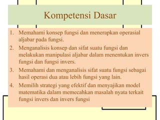 Kompetensi Dasar
1. Memahami konsep fungsi dan menerapkan operasial
aljabar pada fungsi.
2. Menganalisis konsep dan sifat suatu fungsi dan
melakukan manipulasi aljabar dalam menentukan invers
fungsi dan fungsi invers.
3. Memahami dan menganalisis sifat suatu fungsi sebagai
hasil operasi dua atau lebih fungsi yang lain.
4. Memilih strategi yang efektif dan menyajikan model
matematika dalam memecahkan masalah nyata terkait
fungsi invers dan invers fungsi
 