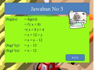Jawaban No 5
(fog)(x) = f(g(x))
= f ( x + 8)
=( x + 8 ) + 4
= x + 12 = y
= x = y – 12
(fog)-1(y) = y – 12
(fog)-1(x) = x – 12
BACK
 