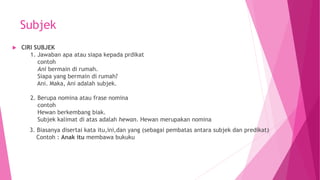 Subjek
 CIRI SUBJEK
1. Jawaban apa atau siapa kepada prdikat
contoh
Ani bermain di rumah.
Siapa yang bermain di rumah?
Ani. Maka, Ani adalah subjek.
2. Berupa nomina atau frase nomina
contoh
Hewan berkembang biak.
Subjek kalimat di atas adalah hewan. Hewan merupakan nomina
3. Biasanya disertai kata itu,ini,dan yang (sebagai pembatas antara subjek dan predikat)
Contoh : Anak itu membawa bukuku
 