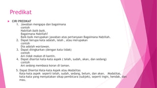 Predikat
 CIRI PREDIKAT
1. Jawaban mengapa dan bagaimana
contoh
Nabiilah baik-baik.
Bagaimana Nabiilah?
Baik-baik merupakan jawaban atas pertanyaan Bagaimana Nabiilah.
2. Dapat berupa kata adalah, ialah , atau merupakan
contoh
Dia adalah wartawan.
3. Dapat diingkarkan (dengan kata tidak)
contoh
Ani tidak makan di kantin.
4. Dapat disertai kata-kata aspek ( telah, sudah, akan, dan sedang)
contoh
Ani sedang membaca koran di taman.
5. Dapat Disertai Kata-kata Aspek atau Modalitas
Kata-kata aspek seperti telah, sudah, sedang, belum, dan akan. Modalitas,
kata-kata yang menyatakan sikap pembicara (subjek), seperti ingin, hendak, dan
mau.
 
