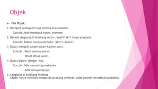 Objek
 Ciri Objek:
1. Kategori katanya berupa nomina atau nominal.
Contoh: Ayah membaca koran. (nomina)
2. Berada langsung di belakang verba transitif aktif tanpa preposisi.
Contoh: Zidane menyundul bola. (aktif transitif)
3. Dapat menjadi subjek dalam kalimat pasif.
Contoh : Wasit meniup peluit.
Peluit ditiup wasit.
4. Dapat diganti dengan -nya.
Contoh: Adik menyantap makanan.
Adik menyantapnya.
5. Langsung di Belakang Predikat
Objek hanya memiliki tempat di belakang predikat, tidak pernah mendahului predikat.
 