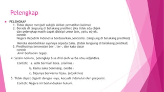 Pelengkap
 PELENGKAP
1. Tidak dapat menjadi subjek akibat pemasifan kalimat
2. Berada di langsung di belakang predikat jika tidak ada objek
dan pelengkap masih dapat disisipi unsur lain, yaitu objek.
contoh
Negara Republik Indonesia berdasarkan pancasila. (langsung di belakang predikat)
Mereka membelikan ayahnya sepeda baru. (tidak langsung di belakang predikat)
3. Predikatnya berawalan ber-, ter-, dan kata dasar
contoh
Amir berbadan tegap.
4. Selain nomina, pelengkap bisa diisi oleh verba atau adjektiva.
Contoh: a. Adik bermain bola. (nomina)
b. Kamu suka berenang. (verba)
c. Bajunya berwarna hijau. (adjektiva)
5. Tidak dapat diganti dengan -nya, kecuali didahului oleh preposisi.
Contoh: Negara ini berlandaskan hukum.
 
