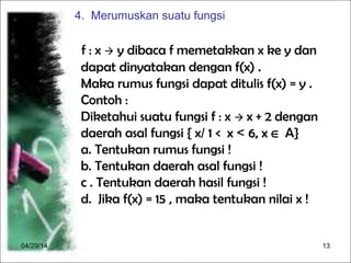 04/29/14 13
f : x  y dibaca f memetakkan x ke y dan
dapat dinyatakan dengan f(x) .
Maka rumus fungsi dapat ditulis f(x) = y .
Contoh :
Diketahui suatu fungsi f : x  x + 2 dengan
daerah asal fungsi { x/ 1 < x< x << 6, x6, x ∈ A}
a. Tentukan rumus fungsi !
b. Tentukan daerah asal fungsi !
c . Tentukan daerah hasil fungsi !
d. Jika f(x) = 15 , maka tentukan nilai x !
4. Merumuskan suatu fungsi
 