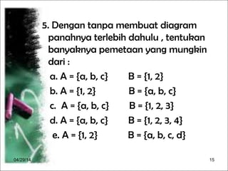 04/29/14 15
5. Dengan tanpa membuat diagram
panahnya terlebih dahulu , tentukan
banyaknya pemetaan yang mungkin
dari :
a. A = {a, b, c} B = {1, 2}
b. A = {1, 2} B = {a, b, c}
c. A = {a, b, c} B = {1, 2, 3}
d. A = {a, b, c} B = {1, 2, 3, 4}
e. A = {1, 2} B = {a, b, c, d}
 