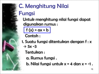 04/29/14 16
C. Menghitung Nilai
Fungsi
Untuk menghitung nilai fungsi dapatUntuk menghitung nilai fungsi dapat
digunakan rumus :digunakan rumus :
f (x) = ax + bf (x) = ax + b
Contoh :Contoh :
1. Suatu fungsi ditentukan dengan f : x1. Suatu fungsi ditentukan dengan f : x
 5x -35x -3
Tentukan :Tentukan :
a. Rumus fungsi .a. Rumus fungsi .
b. Nilai fungsi untuk x = 4 dan x = -1 .b. Nilai fungsi untuk x = 4 dan x = -1 .
 