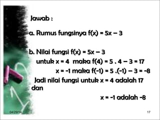 04/29/14 17
Jawab :Jawab :
a. Rumus fungsinya f(x) = 5x – 3a. Rumus fungsinya f(x) = 5x – 3
b. Nilai fungsi f(x) = 5x – 3b. Nilai fungsi f(x) = 5x – 3
untuk x = 4 maka f(4) = 5 . 4 – 3 = 17untuk x = 4 maka f(4) = 5 . 4 – 3 = 17
x = -1 maka f(-1) = 5 .(-1) – 3 = -8x = -1 maka f(-1) = 5 .(-1) – 3 = -8
Jadi nilai fungsi untuk x = 4 adalah 17Jadi nilai fungsi untuk x = 4 adalah 17
dandan
x = -1 adalah -8x = -1 adalah -8
 