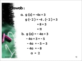 04/29/14 19
Jawab :Jawab :
a. g (x) = -4x + 3
g (- 2 ) = -4 . (- 2 ) + 3
= 8 + 3
= 11
b. g (a) = - 4a + 3
- 4a + 3 = - 5
- 4a = - 5 – 3
- 4a = - 8
a = 2
 