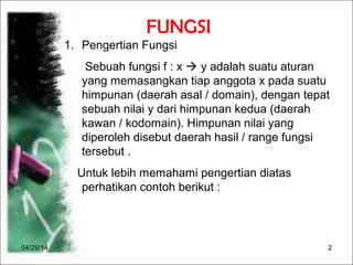 04/29/14 2
FUNGSI
1. Pengertian Fungsi
Sebuah fungsi f : x  y adalah suatu aturan
yang memasangkan tiap anggota x pada suatu
himpunan (daerah asal / domain), dengan tepat
sebuah nilai y dari himpunan kedua (daerah
kawan / kodomain). Himpunan nilai yang
diperoleh disebut daerah hasil / range fungsi
tersebut .
Untuk lebih memahami pengertian diatas
perhatikan contoh berikut :
 