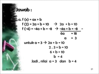 04/29/14 21
Jawab :Jawab :
a. f (x) = ax + ba. f (x) = ax + b
f (2) = 2a + b = 10f (2) = 2a + b = 10  2a + b = 10
f (-4) = -4a + b = -8f (-4) = -4a + b = -8  -4a + b = -8 --4a + b = -8 -
6a = 186a = 18
a = 3a = 3
untuk a = 3untuk a = 3  2a + b = 10
2 . 3 + b = 10
6 + b = 10
b = 4
Jadi , nilai a = 3 dan b = 4
 