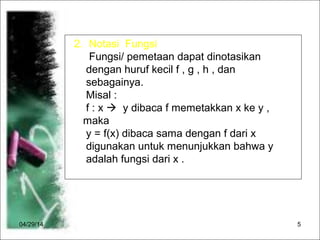 04/29/14 5
2. Notasi Fungsi
Fungsi/ pemetaan dapat dinotasikan
dengan huruf kecil f , g , h , dan
sebagainya.
Misal :
f : x  y dibaca f memetakkan x ke y ,
maka
y = f(x) dibaca sama dengan f dari x
digunakan untuk menunjukkan bahwa y
adalah fungsi dari x .
 