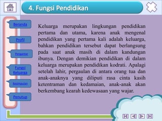 8
Keluarga merupakan lingkungan pendidikan
pertama dan utama, karena anak mengenal
pendidikan yang pertama kali adalah keluarga,
bahkan pendidikan tersebut dapat berlangsung
pada saat anak masih di dalam kandungan
ibunya. Dengan demikian pendidikan di dalam
keluarga merupakan pendidikan kodrati. Apalagi
setelah lahir, pergaulan di antara orang tua dan
anak-anaknya yang diliputi rasa cinta kasih
ketentraman dan kedamaian, anak-anak akan
berkembang kearah kedewasaan yang wajar.
Profil
Fungsi
Keluarga
Kesimpulan
Penutup
Beranda
Pengantar
 