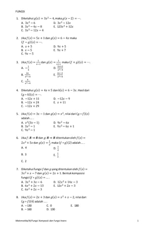 Matematika/XI/Fungsi Komposisi dan Fungsi Invers 1
FUNGSI
1. Diketahui 𝑔( 𝑥) = 3𝑥2 − 4,maka 𝑔( 𝑥 − 2) = ⋯.
A. 3𝑥2 − 6 D. 3𝑥2 − 12𝑥
B. 3𝑥2 − 4𝑥 − 8 E. 123𝑥2 + 12𝑥
C. 3𝑥2 − 12𝑥 − 4
2. Jika 𝑓( 𝑥) = 5𝑥 + 1 dan 𝑔( 𝑥) = 6 − 4𝑥 maka
( 𝑓 − 𝑔)( 𝑥) = ⋯.
A. 𝑥 + 5 D. 9𝑥 + 5
B. 𝑥 − 5 E. 9𝑥 + 7
C. 9𝑥 − 5
3. Jika 𝑓( 𝑥) =
1
𝑥−1
dan 𝑔( 𝑥) =
1
𝑥+1
maka ( 𝑓 + 𝑔)( 𝑥) = ⋯.
A. −
1
4
D.
2𝑥+2
𝑥2−4
B.
2𝑥
𝑥2−4
E.
2𝑥−2
𝑥2−4
C.
4
𝑥2−4
4. Diketahui 𝑔( 𝑥) = 4𝑥 + 5 danℎ( 𝑥) = 6 − 3𝑥. Hasil dari
( 𝑔 ∘ ℎ)( 𝑥) = ⋯.
A. −12𝑥 + 11 D. −12𝑥 − 9
B. −12𝑥 + 24 E. 𝑥 + 11
C. −12𝑥 + 29
5. Jika 𝑓( 𝑥) = 3𝑥 − 1 dan 𝑔( 𝑥) = 𝑥2, nilai dari ( 𝑔 ∘ 𝑓)( 𝑥)
adalah... .
A. 𝑥2(3𝑥 − 1) D. 9𝑥2 − 6𝑥
B. 3𝑥2 − 1 E. 9𝑥2 − 6𝑥 + 1
C. 9𝑥2 − 1
6. Jika 𝑓: 𝑹 ⇒ 𝑹 dan 𝑔: 𝑹 ⇒ 𝑹 ditentukanoleh 𝑓( 𝑥) =
2𝑥2 + 5𝑥 dan 𝑔( 𝑥) =
1
𝑥
, maka ( 𝑓 ∘ 𝑔)(2) adalah... .
A. 4 D.
1
2
B. 3 E.
1
3
C. 2
7. Diketahui fungsi 𝑓dan 𝑔 yang ditentukanoleh 𝑓( 𝑥) =
3𝑥2 + 𝑥 − 7 dan 𝑔( 𝑥) = 2𝑥 + 1. Bentukkomposisi
fungsi ( 𝑓 ∘ 𝑔)( 𝑥) = ....
A. 3𝑥2 + 3𝑥 − 6 D. 12𝑥2 + 14𝑥 − 3
B. 6𝑥2 + 2𝑥 − 13 E. 12𝑥2 + 2𝑥 − 3
C. 6𝑥2 + 2𝑥 − 3
8. Jika 𝑓( 𝑥) = 2𝑥 + 3 dan 𝑔( 𝑥) = 𝑥2 + 𝑥 − 2, nilai dari
( 𝑔 ∘ 𝑓)(4) adalah ....
A. – 130 C. 0 E. 180
B. – 160 D. 130
 