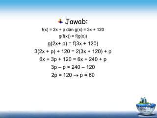 Jawab:
f(x) = 2x + p dan g(x) = 3x + 120
g(f(x)) = f(g(x))
g(2x+ p) = f(3x + 120)
3(2x + p) + 120 = 2(3x + 120) + p
6x + 3p + 120 = 6x + 240 + p
3p – p = 240 – 120
2p = 120  p = 60
 