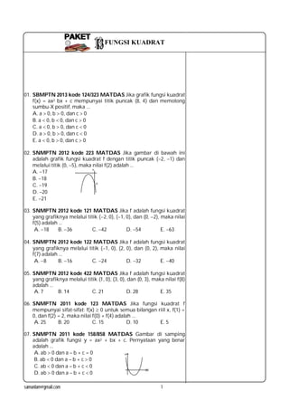 samunlam@gmail.com 1
PAKETPAKET
01. SBMPTN 2013 kode 124/323 MATDAS Jika grafik fungsi kuadrat
f(x) = ax2 bx + c mempunyai titik puncak (8, 4) dan memotong
sumbu-X positif, maka ...
A. a 0, b  0, dan c  0
B. a 0, b  0, dan c  0
C. a 0, b  0, dan c  0
D. a 0, b  0, dan c  0
E. a 0, b  0, dan c  0
02. SNMPTN 2012 kode 223 MATDAS Jika gambar di bawah ini
adalah grafik fungsi kuadrat f dengan titik puncak (2, 1) dan
melalui titik (0, 5), maka nilai f(2) adalah ...
A. 17
B. 18
C. 19
D. 20
E. 21
03. SNMPTN 2012 kode 121 MATDAS Jika f adalah fungsi kuadrat
yang grafiknya melalui titik (2, 0), (1, 0), dan (0, 2), maka nilai
f(5) adalah ...
A. 18 B. 36 C. 42 D. 54 E. 63
04. SNMPTN 2012 kode 122 MATDAS Jika f adalah fungsi kuadrat
yang grafiknya melalui titik (1, 0), (2, 0), dan (0, 2), maka nilai
f(7) adalah ...
A. 8 B. 16 C. 24 D. 32 E. 40
05. SNMPTN 2012 kode 422 MATDAS Jika f adalah fungsi kuadrat
yang grafiknya melalui titik (1, 0), (3, 0), dan (0, 3), maka nilai f(8)
adalah ...
A. 7 B. 14 C. 21 D. 28 E. 35
06. SNMPTN 2011 kode 123 MATDAS Jika fungsi kuadrat f
mempunyai sifat-sifat: f(x)  0 untuk semua bilangan riil x, f(1) =
0, dan f(2) = 2, maka nilai f(0) + f(4) adalah ...
A. 25 B. 20 C. 15 D. 10 E. 5
07. SNMPTN 2011 kode 158/858 MATDAS Gambar di samping
adalah grafik fungsi y = ax2 + bx + c. Pernyataan yang benar
adalah ...
A. ab  0 dan a – b + c = 0
B. ab  0 dan a – b + c  0
C. ab  0 dan a – b + c  0
D. ab  0 dan a – b + c  0
FUNGSI KUADRAT
 