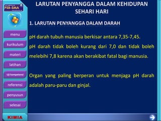 menu
kurikulum
materi
latihan
Uji kompetensi
referensi
penyusun
selesai
KIMIA
pH darah tubuh manusia berkisar antara 7,35-7,45.
pH darah tidak boleh kurang dari 7,0 dan tidak boleh
melebihi 7,8 karena akan berakibat fatal bagi manusia.
Organ yang paling berperan untuk menjaga pH darah
adalah paru-paru dan ginjal.
 