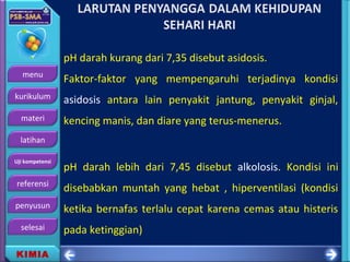 menu
kurikulum
materi
latihan
Uji kompetensi
referensi
penyusun
selesai
KIMIA
pH darah kurang dari 7,35 disebut asidosis.
Faktor-faktor yang mempengaruhi terjadinya kondisi
asidosis antara lain penyakit jantung, penyakit ginjal,
kencing manis, dan diare yang terus-menerus.
pH darah lebih dari 7,45 disebut alkolosis. Kondisi ini
disebabkan muntah yang hebat , hiperventilasi (kondisi
ketika bernafas terlalu cepat karena cemas atau histeris
pada ketinggian)
 