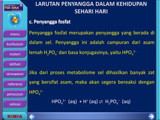 menu
kurikulum
materi
latihan
Uji kompetensi
referensi
penyusun
selesai
KIMIA
Penyangga fosfat merupakan penyangga yang berada di
dalam sel. Penyangga ini adalah campuran dari asam
lemah H2PO4
−
dan basa konjugasinya, yaitu HPO4
2−
Jika dari proses metabolisme sel dihasilkan banyak zat
yang bersifat asam, maka akan segera bereaksi dengan
HPO4
2−
HPO4
2–
(aq) + H+
(aq)  H2PO4
–
(aq)
 