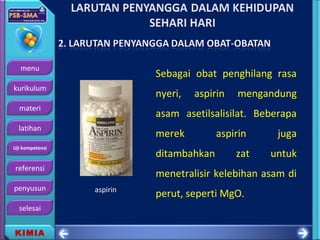 menu
kurikulum
materi
latihan
Uji kompetensi
referensi
penyusun
selesai
KIMIA
Sebagai obat penghilang rasa
nyeri, aspirin mengandung
asam asetilsalisilat. Beberapa
merek aspirin juga
ditambahkan zat untuk
menetralisir kelebihan asam di
perut, seperti MgO.aspirin
 