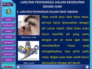 menu
kurikulum
materi
latihan
Uji kompetensi
referensi
penyusun
selesai
KIMIA
Obat suntik atau obat tetes mata,
pH-nya harus disesuaikan dengan
pH cairan tubuh. Obat tetes mata
harus memiliki pH yang sama
dengan pH air mata agar tidak
menimbulkan iritasi yang
mengakibatkan rasa perih pada
mata. Begitu pula obat suntik harus
disesuaikan dengan pH darah.Obat suntik
Obat tetes mata
 